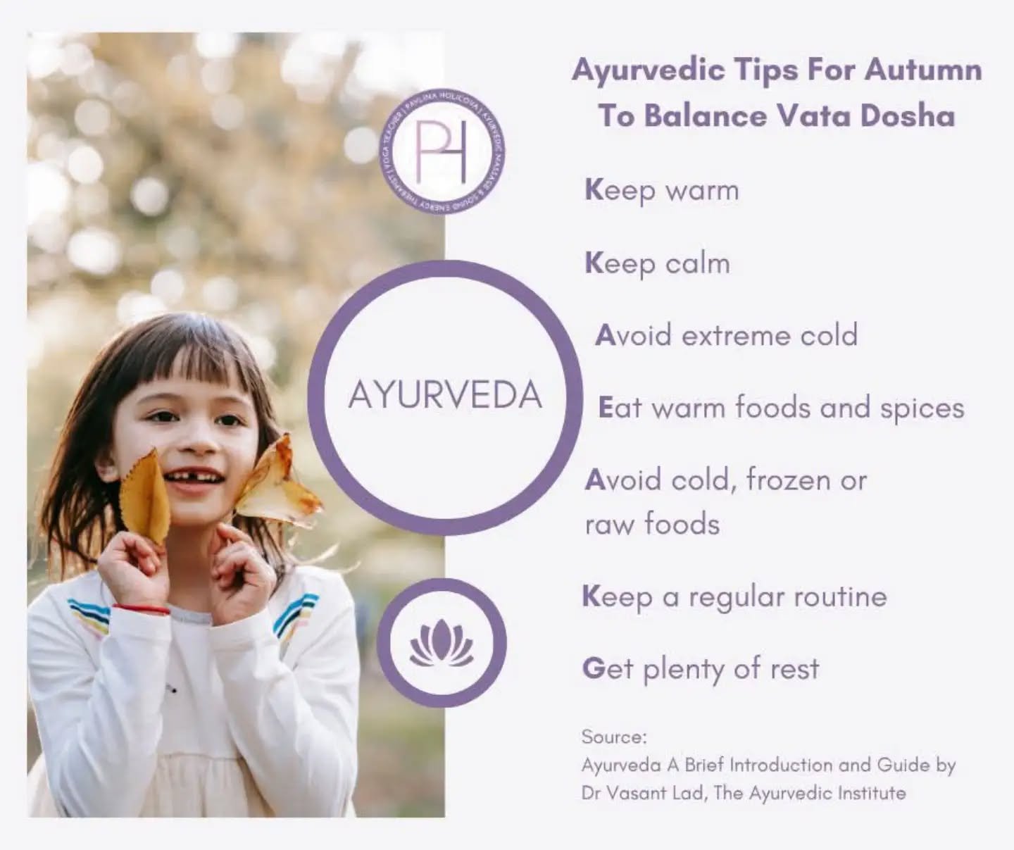 🍂 Ayurvedic Tips For Autumn To Balance Vata Dosha 🍂

🍂 Vata (Space + Air Elements) provides the essential motion for all bodily processes and is extremely vital for health. 

🍂 On an annual basis, Vata is most prominent in the autumn and at the change of season, and these are the most important times to be careful of diet and lifestyle.

🍂 One purpose of lifestyle considerations is stabilise this motion. Routine is very useful in assisting the Vata individual to effectively ground all this moving energy.

🍂 Vata resides in the colon, as well as the brain, ears, bones, joints, skin and thighs. Vata in the body tends to increase with age as is exhibited by the drying and wrinkling of the skin.

🍂 Since the attributes of Vata are dry, light, cold, rough, subtle, mobile, and clear, any of these qualities in excess can cause imbalance. 

🍂 Frequent travel, especially by plane, loud noises, continual stimulation, drugs, sugar and alcohol all derange Vata, as does exposure to cold and cold liquids and foods. 

🍂 Like the wind, Vata types have a hard time becoming and staying grounded. Routine is difficult but essential if Vata is to be lowered and controlled. It is best for Vata types to go to bed by 10pm as they need more rest than the other types.

🍂 In general, people with excessive Vata respond most rapidly to warm, moist, slightly oily, heavy foods. Steam baths, humidifiers, and moisture in general are helpful. Daily warm oil massage before bath or shower is also recommended.

🍂 Since Vata people tend to be prone to addiction, they should avoid sugar, caffeine and tobacco. Intensity itself can be intoxicating to Vata, so one should seek relaxation and meditation to reduce Vata.

Source: Ayurveda A Brief Introduction and Guide by Dr Vasant Lad, The Ayurvedic Institute 

#ayurveda #ayurvedictips #balancingvatadosha #doshas #ayurvedicmassage